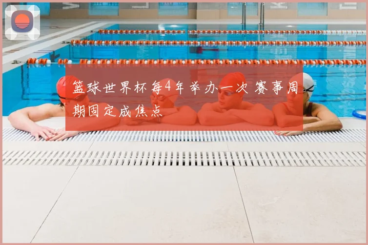 篮球世界杯每4年举办一次 赛事周期固定成焦点