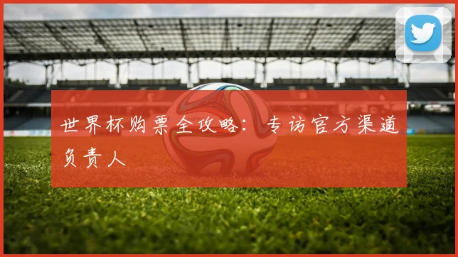 世界杯购票全攻略:专访官方渠道负责人