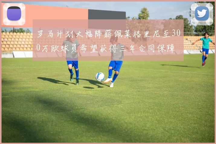 罗马计划大幅降薪佩莱格里尼至300万欧球员希望获得三年合同保障
