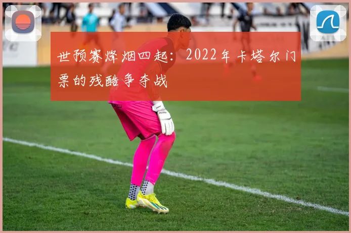 世预赛烽烟四起:2022年卡塔尔门票的残酷争夺战