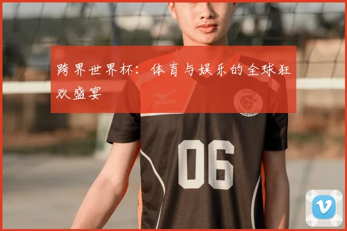 跨界世界杯:体育与娱乐的全球狂欢盛宴