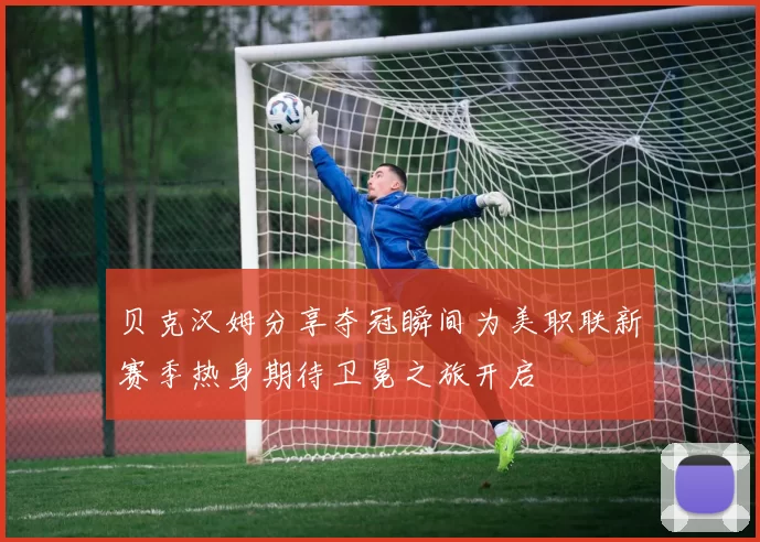 贝克汉姆分享夺冠瞬间为美职联新赛季热身期待卫冕之旅开启