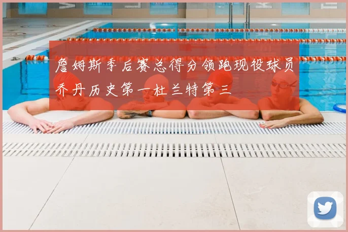 詹姆斯季后赛总得分领跑现役球员乔丹历史第一杜兰特第三