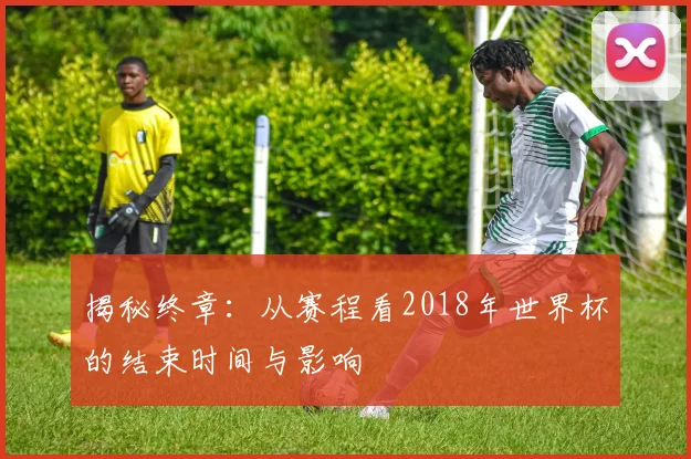 揭秘终章:从赛程看2018年世界杯的结束时间与影响
