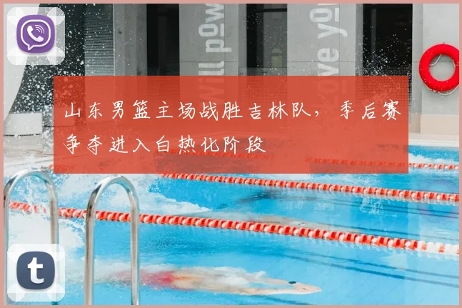山东男篮主场战胜吉林队,季后赛争夺进入白热化阶段