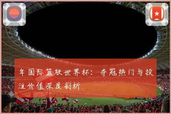 年国际篮联世界杯:夺冠热门与投注价值深度剖析