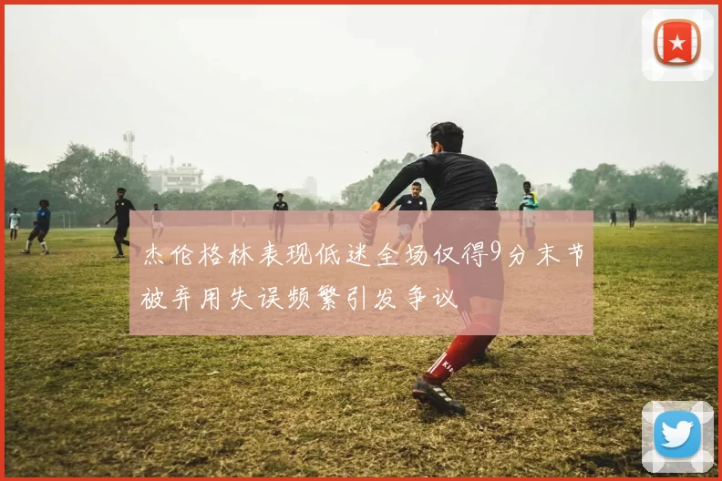 杰伦格林表现低迷全场仅得9分末节被弃用失误频繁引发争议