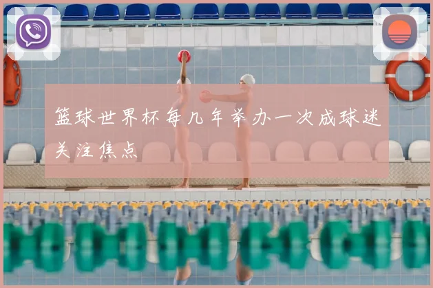 篮球世界杯每几年举办一次成球迷关注焦点