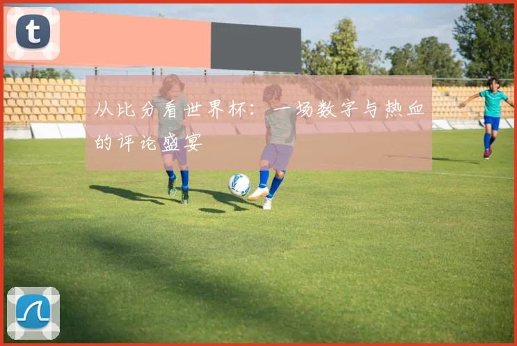 从比分看世界杯：一场数字与热血的评论盛宴