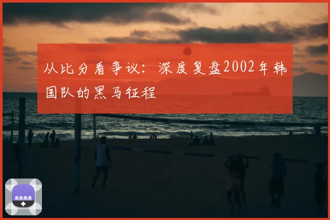 从比分看争议:深度复盘2002年韩国队的黑马征程