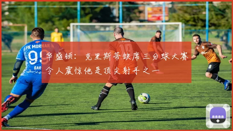 华盛顿：克里斯蒂缺席三分球大赛令人震惊他是顶尖射手之一